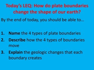 Today’s LEQ: How do plate boundaries
     change the shape of our earth?
By the end of today, you should be able to…

1. Name the 4 types of plate boundaries
2. Describe how the 4 types of boundaries
   move
3. Explain the geologic changes that each
   boundary creates
 