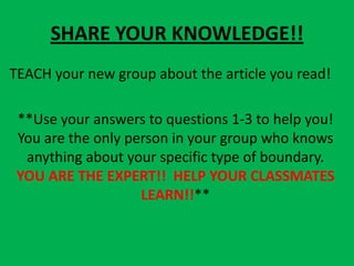 SHARE YOUR KNOWLEDGE!!
TEACH your new group about the article you read!

 **Use your answers to questions 1-3 to help you!
 You are the only person in your group who knows
  anything about your specific type of boundary.
 YOU ARE THE EXPERT!! HELP YOUR CLASSMATES
                    LEARN!!**
 