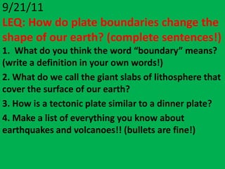9/21/11
LEQ: How do plate boundaries change the
shape of our earth? (complete sentences!)
1. What do you think the word “boundary” means?
(write a definition in your own words!)
2. What do we call the giant slabs of lithosphere that
cover the surface of our earth?
3. How is a tectonic plate similar to a dinner plate?
4. Make a list of everything you know about
earthquakes and volcanoes!! (bullets are fine!)
 