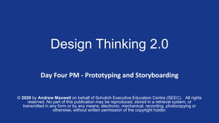©
Design Thinking 2.0
Day Four PM - Prototyping and Storyboarding
© 2020 by Andrew Maxwell on behalf of Schulich Executive Education Centre (SEEC). All rights
reserved. No part of this publication may be reproduced, stored in a retrieval system, or
transmitted in any form or by any means, electronic, mechanical, recording, photocopying or
otherwise, without written permission of the copyright holder.
 