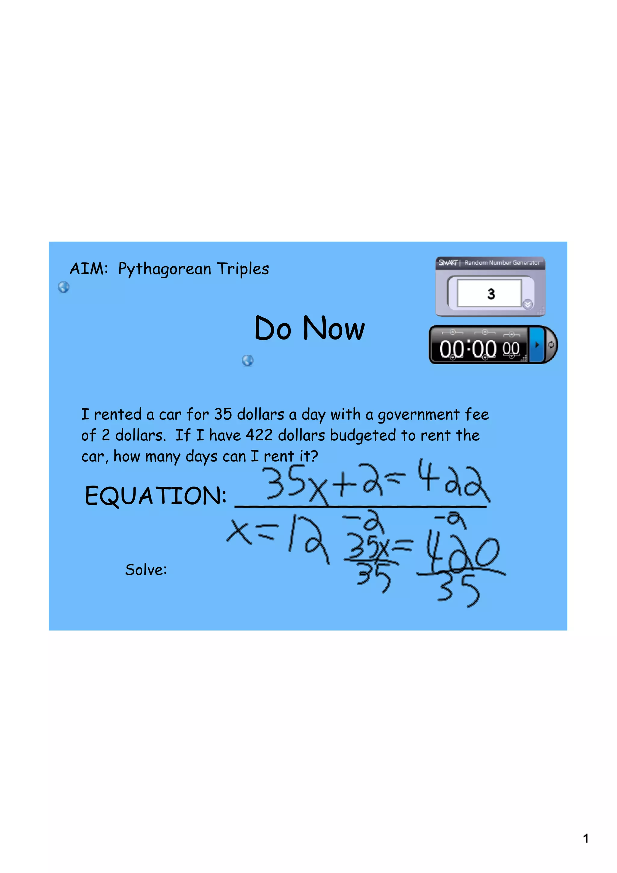 AIM: Pythagorean Triples



                        Do Now

 I rented a car for 35 dollars a day with a government fee
 of 2 dollars. If I have 422 dollars budgeted to rent the
 car, how many days can I rent it?

 EQUATION: _________________


       Solve:




                                                             1
 