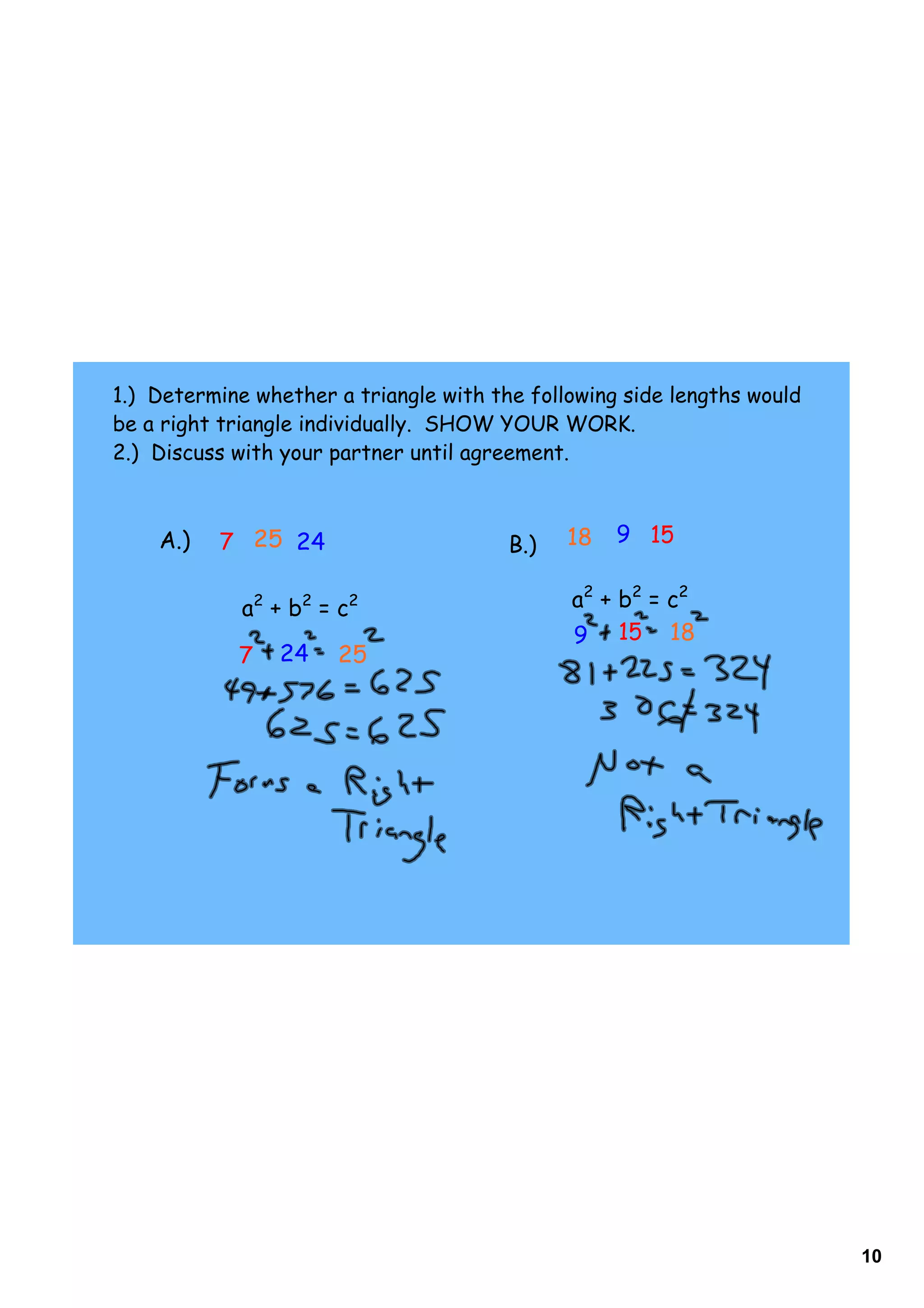 1.) Determine whether a triangle with the following side lengths would
be a right triangle individually. SHOW YOUR WORK.
2.) Discuss with your partner until agreement.



    A.)   7 25 24                       B.)   18   9 15


             a2 + b2 = c2                     a2 + b2 = c2
                                              9 15 18
            7   24    25




                                                                         10
 