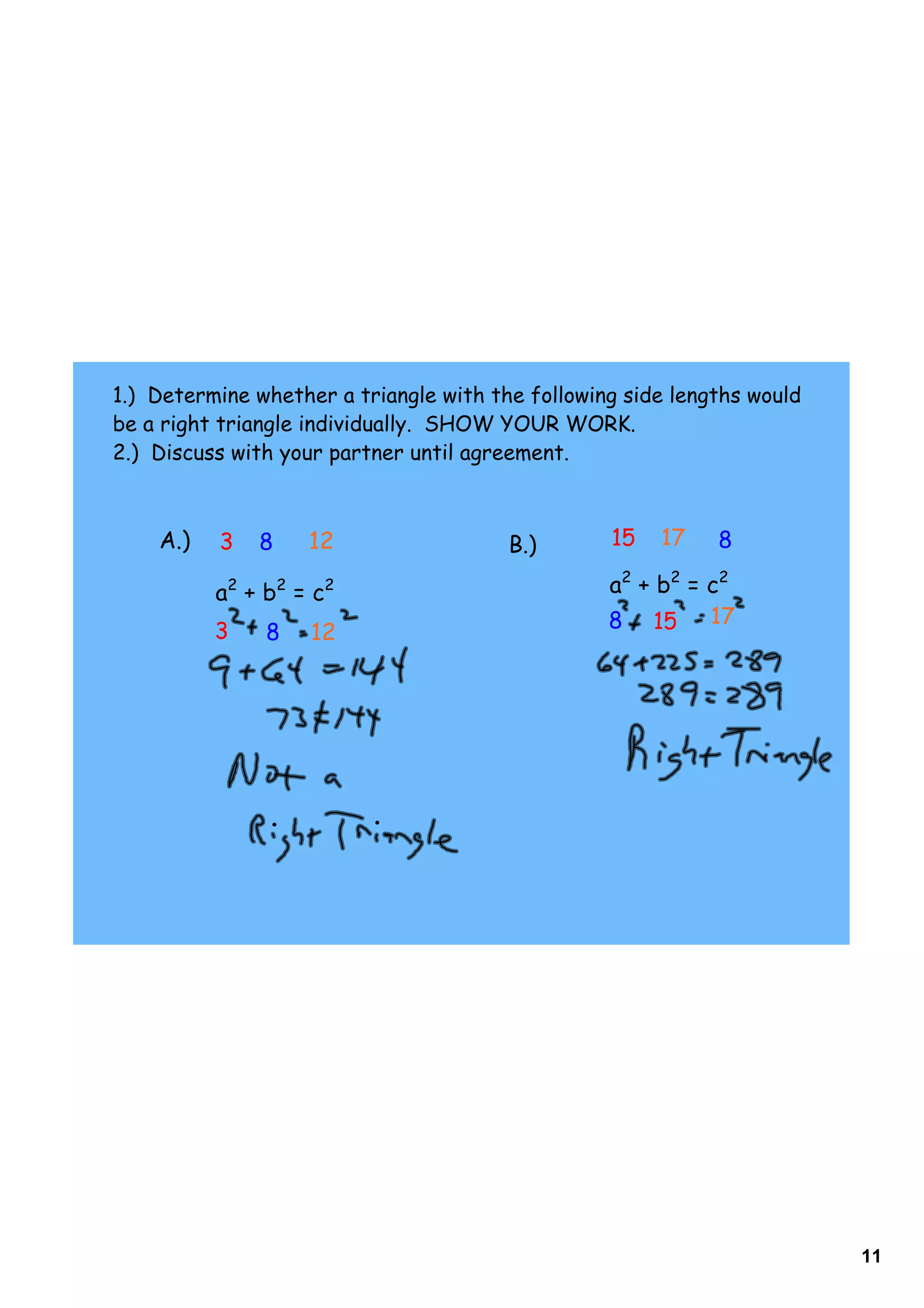 1.) Determine whether a triangle with the following side lengths would
be a right triangle individually. SHOW YOUR WORK.
2.) Discuss with your partner until agreement.



    A.)   3   8    12                   B.)       15   17    8

          a2 + b2 = c2                            a2 + b2 = c2
          3                                       8 15 17
               8    12




                                                                         11
 