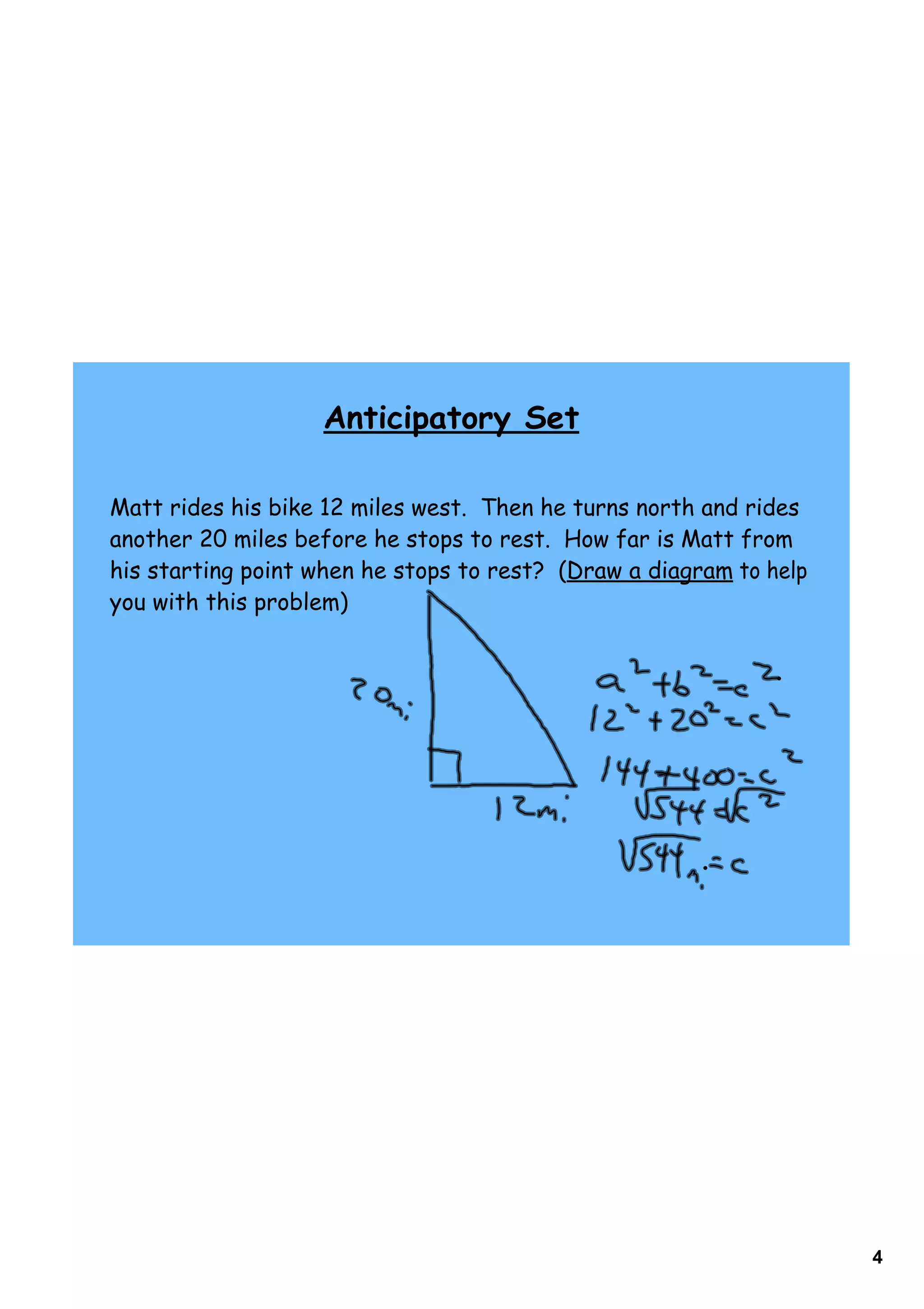 Anticipatory Set

Matt rides his bike 12 miles west. Then he turns north and rides
another 20 miles before he stops to rest. How far is Matt from
his starting point when he stops to rest? (Draw a diagram to help
you with this problem)




                                                                    4
 