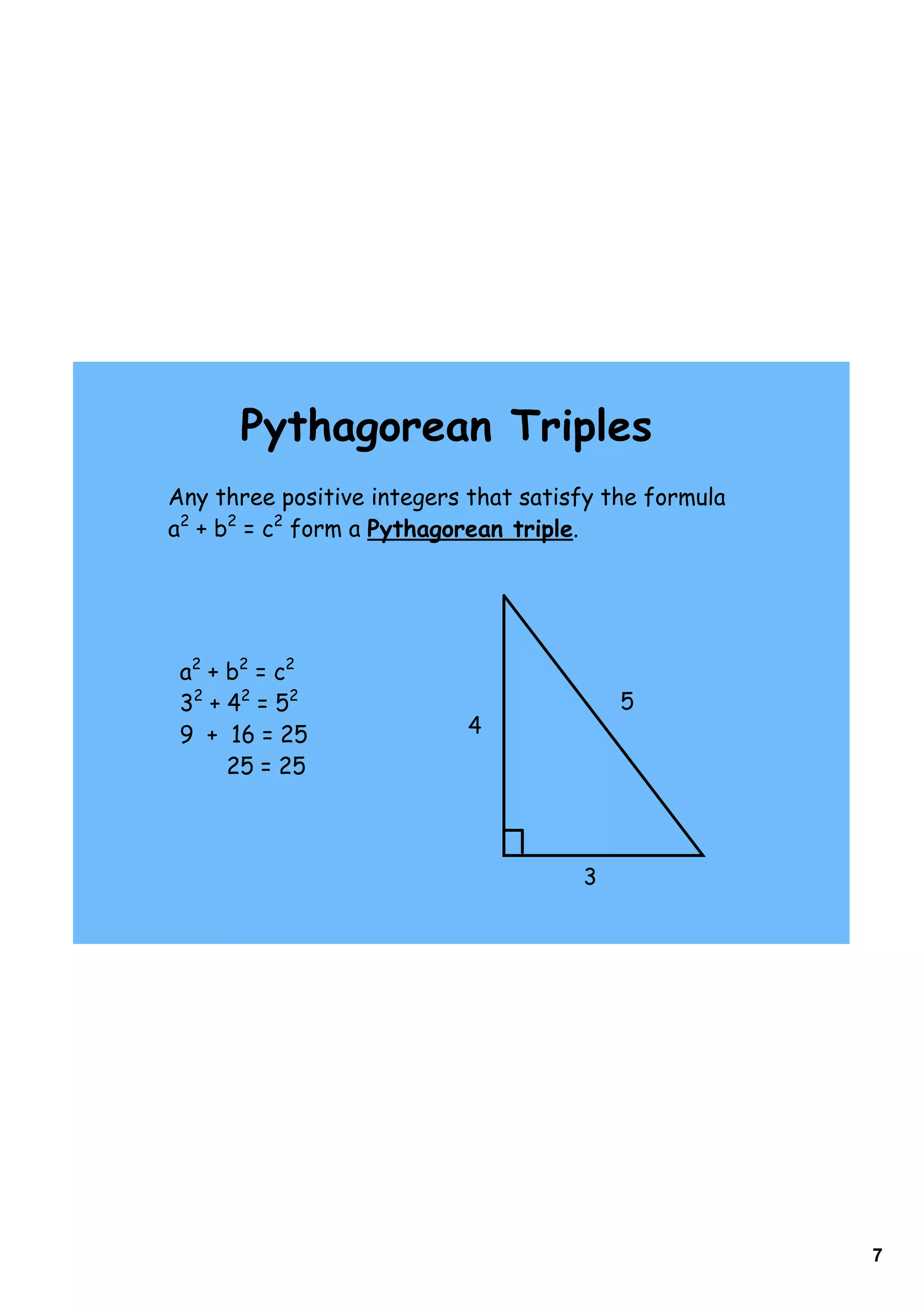Pythagorean Triples
Any three positive integers that satisfy the formula
a2 + b2 = c2 form a Pythagorean triple.




 a2 + b2 = c2
 32 + 42 = 52                             5
 9 + 16 = 25               4
      25 = 25



                                      3




                                                       7
 
