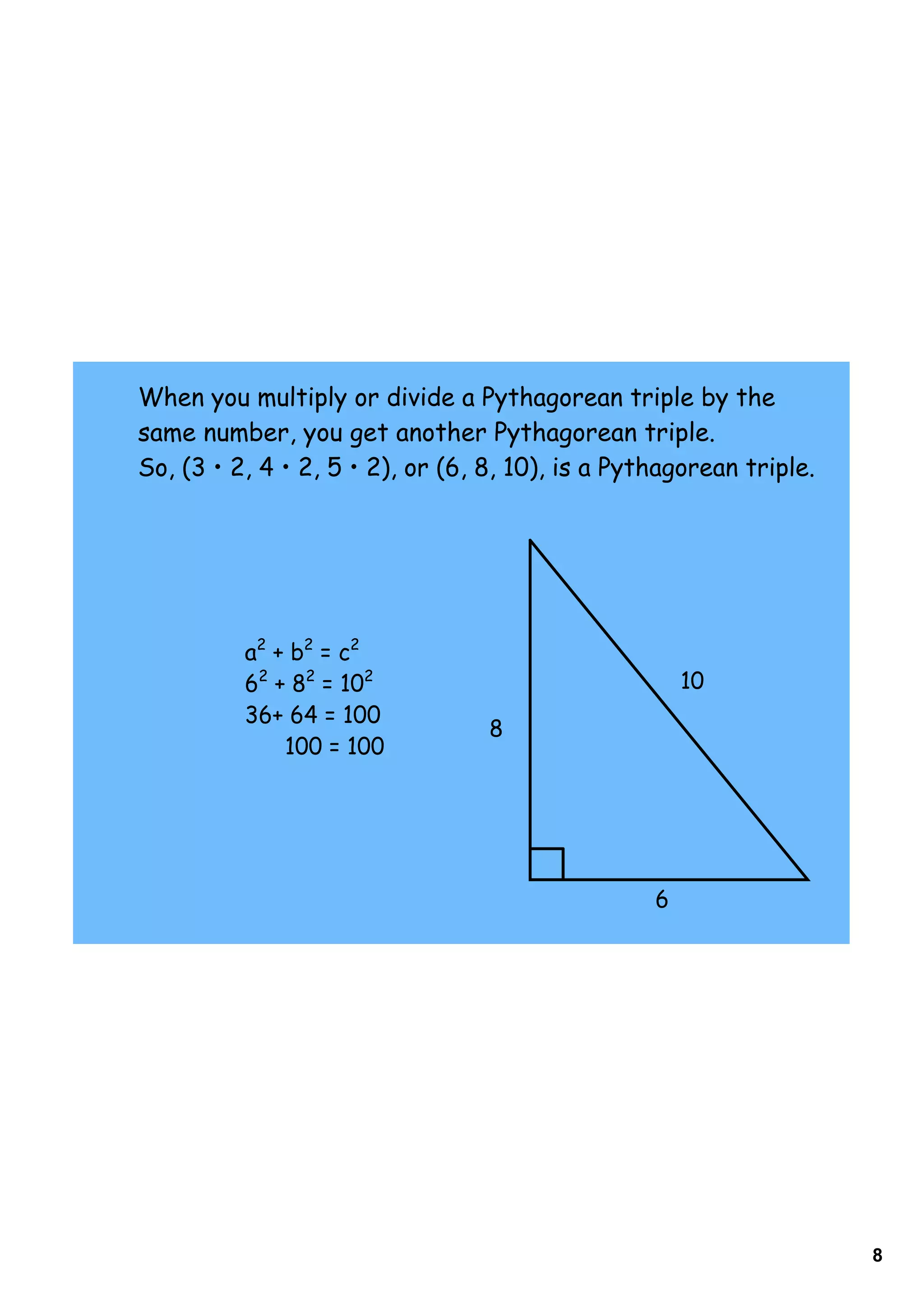 When you multiply or divide a Pythagorean triple by the
same number, you get another Pythagorean triple.
So, (3 • 2, 4 • 2, 5 • 2), or (6, 8, 10), is a Pythagorean triple.




          a2 + b2 = c2
          62 + 82 = 102                               10
          36+ 64 = 100
                                  8
              100 = 100




                                                  6




                                                                     8
 