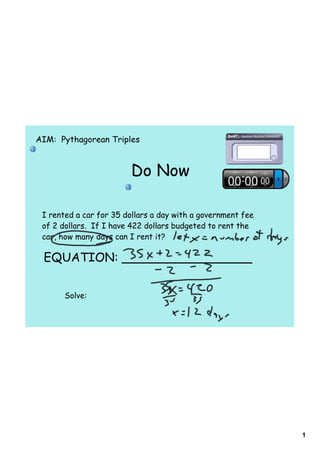 AIM: Pythagorean Triples



                         Do Now

 I rented a car for 35 dollars a day with a government fee
 of 2 dollars. If I have 422 dollars budgeted to rent the
 car, how many days can I rent it?

 EQUATION: _________________


       Solve:




                                                             1
 