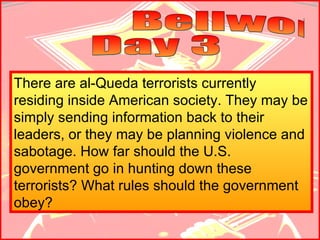 Bellwork  Day 3 There are al-Queda terrorists currently residing inside American society. They may be simply sending information back to their leaders, or they may be planning violence and sabotage. How far should the U.S. government go in hunting down these terrorists? What rules should the government obey?   