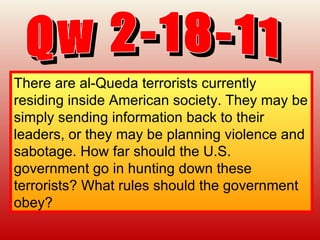 Qw 2-18-11 There are al-Queda terrorists currently residing inside American society. They may be simply sending information back to their leaders, or they may be planning violence and sabotage. How far should the U.S. government go in hunting down these terrorists? What rules should the government obey?   