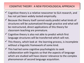 THEORIES OF SECOND LANGUAGE LEARNINGTHEORIES OF SECOND LANGUAGE LEARNING
 Cognitive theory is a relative newcomer to SLA research, and
has not yet been widely tested empirically.
 Because the theory itself cannot easily predict what kinds of
structures will be automatized through practice and what will
be restructured, direct applications of this theory for
classroom teaching are premature.
 Cognitive theory is also not able to predict which first
language structures will be transferred which will not.
 This theory, which look at the learning process, is incomplete
without a linguistic framework of some kind.
 This had led some cognitive psychologists to seek
collaboration with linguists so that the aspects of language
which are studied will have clearer relevance to the complex
phenomenon of second language acquisition.
 Cognitive theory is a relative newcomer to SLA research, and
has not yet been widely tested empirically.
 Because the theory itself cannot easily predict what kinds of
structures will be automatized through practice and what will
be restructured, direct applications of this theory for
classroom teaching are premature.
 Cognitive theory is also not able to predict which first
language structures will be transferred which will not.
 This theory, which look at the learning process, is incomplete
without a linguistic framework of some kind.
 This had led some cognitive psychologists to seek
collaboration with linguists so that the aspects of language
which are studied will have clearer relevance to the complex
phenomenon of second language acquisition.
COGNITIVE THEORY: A NEW PSYCHOLOGICAL APPROACHCOGNITIVE THEORY: A NEW PSYCHOLOGICAL APPROACH
 