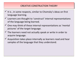 THEORIES OF SECOND LANGUAGE LEARNINGTHEORIES OF SECOND LANGUAGE LEARNING
 It is , in some respects, similar to Chomsky’s ideas on first
language learning.
 Learners are thought to ‘construct’ internal representations
of the language being learned.
 One may think of these internal representations as ‘mental
pictures’ of the target language.
 The learners need not actually speak or write in order to
acquire language.
 Acquisition takes place internally as learners read and hear
samples of the language that they understand.
 It is , in some respects, similar to Chomsky’s ideas on first
language learning.
 Learners are thought to ‘construct’ internal representations
of the language being learned.
 One may think of these internal representations as ‘mental
pictures’ of the target language.
 The learners need not actually speak or write in order to
acquire language.
 Acquisition takes place internally as learners read and hear
samples of the language that they understand.
CREATIVE CONSTRUCTION THEORYCREATIVE CONSTRUCTION THEORY
 