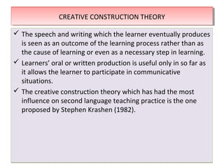 THEORIES OF SECOND LANGUAGE LEARNINGTHEORIES OF SECOND LANGUAGE LEARNING
 The speech and writing which the learner eventually produces
is seen as an outcome of the learning process rather than as
the cause of learning or even as a necessary step in learning.
 Learners’ oral or written production is useful only in so far as
it allows the learner to participate in communicative
situations.
 The creative construction theory which has had the most
influence on second language teaching practice is the one
proposed by Stephen Krashen (1982).
 The speech and writing which the learner eventually produces
is seen as an outcome of the learning process rather than as
the cause of learning or even as a necessary step in learning.
 Learners’ oral or written production is useful only in so far as
it allows the learner to participate in communicative
situations.
 The creative construction theory which has had the most
influence on second language teaching practice is the one
proposed by Stephen Krashen (1982).
CREATIVE CONSTRUCTION THEORYCREATIVE CONSTRUCTION THEORY
 