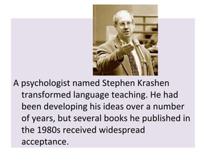 A psychologist named Stephen Krashen
transformed language teaching. He had
been developing his ideas over a number
of years, but several books he published in
the 1980s received widespread
acceptance.
 