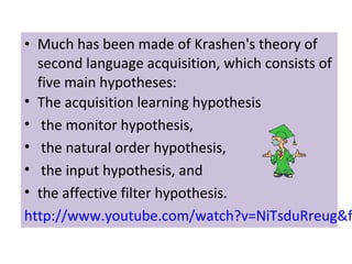 • Much has been made of Krashen's theory of
second language acquisition, which consists of
five main hypotheses:
• The acquisition learning hypothesis
• the monitor hypothesis,
• the natural order hypothesis,
• the input hypothesis, and
• the affective filter hypothesis.
http://www.youtube.com/watch?v=NiTsduRreug&f
 