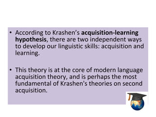 • According to Krashen’s acquisition-learning
hypothesis, there are two independent ways
to develop our linguistic skills: acquisition and
learning.
• This theory is at the core of modern language
acquisition theory, and is perhaps the most
fundamental of Krashen's theories on second
acquisition.
 