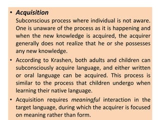 • Acquisition
Subconscious process where individual is not aware.
One is unaware of the process as it is happening and
when the new knowledge is acquired, the acquirer
generally does not realize that he or she possesses
any new knowledge.
• According to Krashen, both adults and children can
subconsciously acquire language, and either written
or oral language can be acquired. This process is
similar to the process that children undergo when
learning their native language.
• Acquisition requires meaningful interaction in the
target language, during which the acquirer is focused
on meaning rather than form.
 
