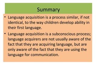Summary
• Language acquisition is a process similar, if not
identical, to the way children develop ability in
their first language.
• Language acquisition is a subconscious process;
language acquirers are not usually aware of the
fact that they are acquiring language, but are
only aware of the fact that they are using the
language for communication.
 