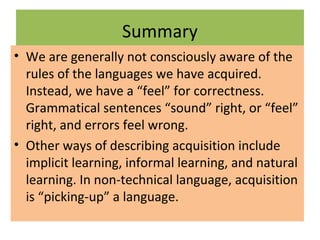 Summary
• We are generally not consciously aware of the
rules of the languages we have acquired.
Instead, we have a “feel” for correctness.
Grammatical sentences “sound” right, or “feel”
right, and errors feel wrong.
• Other ways of describing acquisition include
implicit learning, informal learning, and natural
learning. In non-technical language, acquisition
is “picking-up” a language.
 