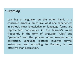 • Learning
Learning a language, on the other hand, is a
conscious process, much like what one experiences
in school. New knowledge or language forms are
represented consciously in the learner's mind,
frequently in the form of language "rules" and
"grammar" and the process often involves error
correction. Language learning involves formal
instruction, and according to Krashen, is less
effective than acquisition.
 