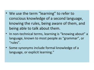 • We use the term “learning” to refer to
conscious knowledge of a second language,
knowing the rules, being aware of them, and
being able to talk about them.
• In non-technical terms, learning is “knowing about” a
language, known to most people as “grammar”, or
“rules”.
• Some synonyms include formal knowledge of a
language, or explicit learning.”
 
