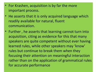 • For Krashen, acquisition is by far the more
important process.
• He asserts that it is only acquired language which
readily available for natural, fluent
communication.
• Further , he asserts that learning cannot turn into
acquisition, citing as evidence for this that many
speakers are quite competent without ever having
learned rules, while other speakers may ‘know’
rules but continue to break them when they
focusing their attention on meaningful interaction
rather than on the application of grammatical rules
for accurate performance
 