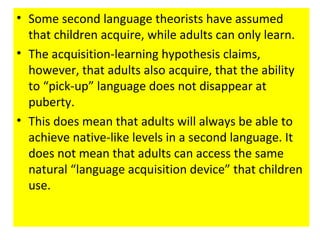 • Some second language theorists have assumed
that children acquire, while adults can only learn.
• The acquisition-learning hypothesis claims,
however, that adults also acquire, that the ability
to “pick-up” language does not disappear at
puberty.
• This does mean that adults will always be able to
achieve native-like levels in a second language. It
does not mean that adults can access the same
natural “language acquisition device” that children
use.
 