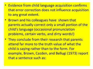 • Evidence from child language acquisition confirms
that error correction does not influence acquisition
to any great extent.
• Brown and his colleagues have shown that
parents actually correct only a small portion of the
child’s language (occasional pronunciation
problems, certain verbs, and dirty words!)
• They conclude from their research that parents
attend far more to the truth value of what the
child is saying rather than to the form. For
example, Brown, Cazden, and Bellugi (1973) report
that a sentence such as:
 