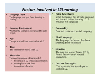 Factors involved in L2Learning
• Language Input
The language one gets from listening or
reading.
• Learning Environment
Whether the learner is encouraged to learn
or not.
• Age
The age at which one starts to learn L2.
• Time
The time learner has to learn L2
• Motivation
The need or purpose of learning L2.
– to survive in L2 speaking community.
– to complete a task there
– to continue education
• Prior Knowledge
What the learner has already acquired
and learned before learning L2. A
previous S/F language
• Personality
Personal traits such social, outgoing,
.
• First Language
The language the learner has been
speaking from childhood.
• Situation
The way the learner learns L2, by
formal instruction or natural
interaction.
• Learner Strategies
The styles the learner adopts in
learning L2.
 