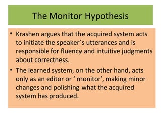 The Monitor Hypothesis
• Krashen argues that the acquired system acts
to initiate the speaker’s utterances and is
responsible for fluency and intuitive judgments
about correctness.
• The learned system, on the other hand, acts
only as an editor or ‘ monitor’, making minor
changes and polishing what the acquired
system has produced.
 