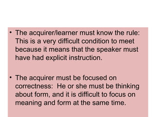 • The acquirer/learner must know the rule:
This is a very difficult condition to meet
because it means that the speaker must
have had explicit instruction.
• The acquirer must be focused on
correctness: He or she must be thinking
about form, and it is difficult to focus on
meaning and form at the same time.
 