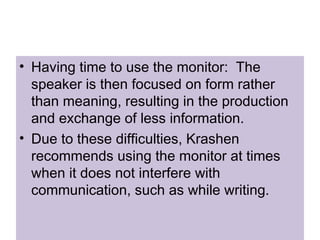 • Having time to use the monitor: The
speaker is then focused on form rather
than meaning, resulting in the production
and exchange of less information.
• Due to these difficulties, Krashen
recommends using the monitor at times
when it does not interfere with
communication, such as while writing.
 