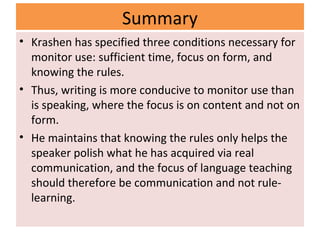 Summary
• Krashen has specified three conditions necessary for
monitor use: sufficient time, focus on form, and
knowing the rules.
• Thus, writing is more conducive to monitor use than
is speaking, where the focus is on content and not on
form.
• He maintains that knowing the rules only helps the
speaker polish what he has acquired via real
communication, and the focus of language teaching
should therefore be communication and not rule-
learning.
 