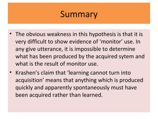 Summary
• The obvious weakness in this hypothesis is that it is
very difficult to show evidence of ‘monitor’ use. In
any give utterance, it is impossible to determine
what has been produced by the acquired sytem and
what is the result of monitor use.
• Krashen’s claim that ‘learning cannot turn into
acquisition’ means that anything which is produced
quickly and apparently spontaneously must have
been acquired rather than learned.
 