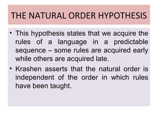 THE NATURAL ORDER HYPOTHESIS
• This hypothesis states that we acquire the
rules of a language in a predictable
sequence – some rules are acquired early
while others are acquired late.
• Krashen asserts that the natural order is
independent of the order in which rules
have been taught.
 
