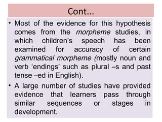 Cont...
• Most of the evidence for this hypothesis
comes from the morpheme studies, in
which children’s speech has been
examined for accuracy of certain
grammatical morpheme (mostly noun and
verb ‘endings’ such as plural –s and past
tense –ed in English).
• A large number of studies have provided
evidence that learners pass through
similar sequences or stages in
development.
 