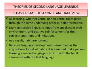 THEORIES OF SECOND LANGUAGE LEARNINGTHEORIES OF SECOND LANGUAGE LEARNING
 All learning, whether verbal or non-verbal takes place
through the same underlying process, habit formation.
 Learners receive linguistic input from speakers in their
environment, and positive reinforcement for their
correct repetitions and imitations.
 As a result, habit are formed.
 Because language development is described as the
acquisition of a set of habits, it is assumed that a person
learning a second language starts off with the habit
associated with the first language.
 All learning, whether verbal or non-verbal takes place
through the same underlying process, habit formation.
 Learners receive linguistic input from speakers in their
environment, and positive reinforcement for their
correct repetitions and imitations.
 As a result, habit are formed.
 Because language development is described as the
acquisition of a set of habits, it is assumed that a person
learning a second language starts off with the habit
associated with the first language.
BEHAVIORISM: THE SECOND LANGUAGE VIEWBEHAVIORISM: THE SECOND LANGUAGE VIEW
 