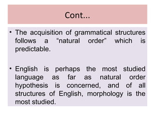 Cont...
• The acquisition of grammatical structures
follows a “natural order” which is
predictable.
• English is perhaps the most studied
language as far as natural order
hypothesis is concerned, and of all
structures of English, morphology is the
most studied.
 
