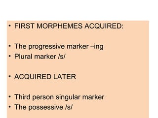 • FIRST MORPHEMES ACQUIRED:
• The progressive marker –ing
• Plural marker /s/
• ACQUIRED LATER
• Third person singular marker
• The possessive /s/
 