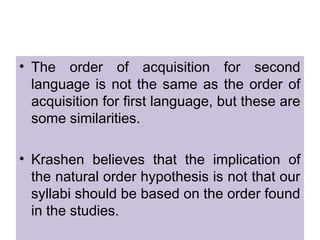 • The order of acquisition for second
language is not the same as the order of
acquisition for first language, but these are
some similarities.
• Krashen believes that the implication of
the natural order hypothesis is not that our
syllabi should be based on the order found
in the studies.
 