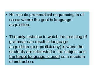 • He rejects grammatical sequencing in all
cases where the goal is language
acquisition.
• The only instance in which the teaching of
grammar can result in language
acquisition (and proficiency) is when the
students are interested in the subject and
the target language is used as a medium
of instruction.
 