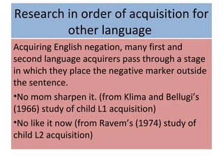 Research in order of acquisition for
other language
Acquiring English negation, many first and
second language acquirers pass through a stage
in which they place the negative marker outside
the sentence.
•No mom sharpen it. (from Klima and Bellugi’s
(1966) study of child L1 acquisition)
•No like it now (from Ravem’s (1974) study of
child L2 acquisition)
 