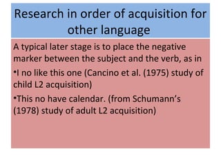 Research in order of acquisition for
other language
A typical later stage is to place the negative
marker between the subject and the verb, as in
•I no like this one (Cancino et al. (1975) study of
child L2 acquisition)
•This no have calendar. (from Schumann’s
(1978) study of adult L2 acquisition)
 