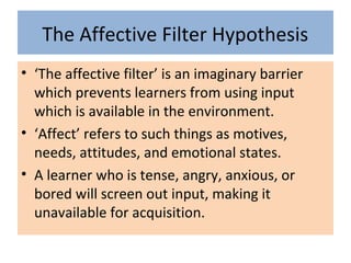 The Affective Filter Hypothesis
• ‘The affective filter’ is an imaginary barrier
which prevents learners from using input
which is available in the environment.
• ‘Affect’ refers to such things as motives,
needs, attitudes, and emotional states.
• A learner who is tense, angry, anxious, or
bored will screen out input, making it
unavailable for acquisition.
 
