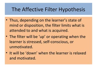 The Affective Filter Hypothesis
• Thus, depending on the learner’s state of
mind or disposition, the filter limits what is
attended to and what is acquired.
• The filter will be ‘up’ or operating when the
learner is stressed, self-conscious, or
unmotivated.
• It will be ‘down’ when the learner is relaxed
and motivated.
 