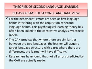THEORIES OF SECOND LANGUAGE LEARNINGTHEORIES OF SECOND LANGUAGE LEARNING
 For the behaviorist, errors are seen as first language
habits interfering with the acquisition of second
language habits. This psychological learning theory has
often been linked to the contrastive analysis hypothesis
(CAH).
 The CAH predicts that where there are similarities
between the two languages, the learner will acquire
target language structure with ease; where there are
differences, the learner will have difficulty.
 Researchers have found that not all errors predicted by
the CAH are actually made.
 For the behaviorist, errors are seen as first language
habits interfering with the acquisition of second
language habits. This psychological learning theory has
often been linked to the contrastive analysis hypothesis
(CAH).
 The CAH predicts that where there are similarities
between the two languages, the learner will acquire
target language structure with ease; where there are
differences, the learner will have difficulty.
 Researchers have found that not all errors predicted by
the CAH are actually made.
BEHAVIORISM: THE SECOND LANGUAGE VIEWBEHAVIORISM: THE SECOND LANGUAGE VIEW
 