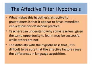 The Affective Filter Hypothesis
• What makes this hypothesis attractive to
practitioners is that it appear to have immediate
implications for classroom practice.
• Teachers can understand why some learners, given
the same opportunity to learn, may be successful
while others are not.
• The difficulty with the hypothesis is that , it is
difficult to be sure that the affective factors cause
the differences in language acquisition.
 