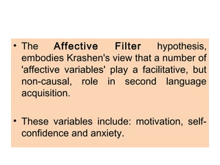 • The Affective Filter hypothesis,
embodies Krashen's view that a number of
'affective variables' play a facilitative, but
non-causal, role in second language
acquisition.
• These variables include: motivation, self-
confidence and anxiety.
 