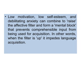 • Low motivation, low self-esteem, and
debilitating anxiety can combine to 'raise'
the affective filter and form a 'mental block'
that prevents comprehensible input from
being used for acquisition. In other words,
when the filter is 'up' it impedes language
acquisition.
 