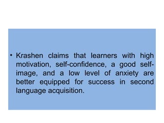 • Krashen claims that learners with high
motivation, self-confidence, a good self-
image, and a low level of anxiety are
better equipped for success in second
language acquisition.
 
