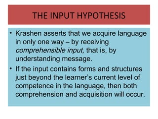 THE INPUT HYPOTHESIS
• Krashen asserts that we acquire language
in only one way – by receiving
comprehensible input, that is, by
understanding message.
• If the input contains forms and structures
just beyond the learner’s current level of
competence in the language, then both
comprehension and acquisition will occur.
 
